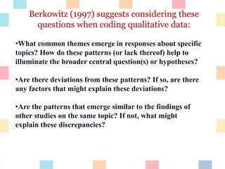 Berkowitz (1997) suggests considering these
questions when coding qualitative data:
•What common themes emerge in responses about specific
topics? How do these patterns (or lack thereof) help to
illuminate the broader central question(s) or hypotheses?
•Are there deviations from these patterns? If so, are there
any factors that might explain these deviations?
•Are the patterns that emerge similar to the findings of
other studies on the same topic? If not, what might
explain these discrepancies?
 