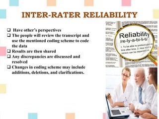 INTER-RATER RELIABILITY
 Have other’s perspectives
 The people will review the transcript and
use the mentioned coding scheme to code
the data
 Results are then shared
 Any discrepancies are discussed and
resolved
 Changes in coding scheme may include
additions, deletions, and clarifications.
 