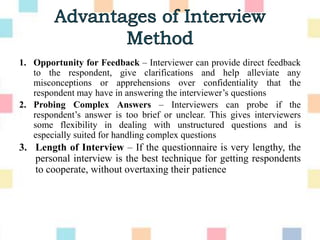 1. Opportunity for Feedback – Interviewer can provide direct feedback
to the respondent, give clarifications and help alleviate any
misconceptions or apprehensions over confidentiality that the
respondent may have in answering the interviewer‟s questions
2. Probing Complex Answers – Interviewers can probe if the
respondent‟s answer is too brief or unclear. This gives interviewers
some flexibility in dealing with unstructured questions and is
especially suited for handling complex questions
3. Length of Interview – If the questionnaire is very lengthy, the
personal interview is the best technique for getting respondents
to cooperate, without overtaxing their patience
 