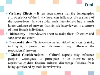 4.Variance Effects – It has been shown that the demographic
characteristics of the interviewer can influence the answers of
the respondents. In one study, male interviewers had a much
larger variance of answers than female interviewers in a sample
of most female individuals
5. Dishonesty – Interviewers cheat to make their life easier and
save time and effort
6. Personal Style – The interviewers individual questioning style,
techniques, approach and demeanor may influence the
respondents‟ answers
7. Global Considerations – Cultural aspects may influence
peoples‟ willingness to participate in an interview (e.g.
repressive Middle Eastern cultures discourage females from
being questioned by male interviewers)
 