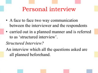 Personal interview
• A face to face two way communication
between the interviewer and the respondents
• carried out in a planned manner and is referred
to as „structured interview‟.
Structured Interview?
An interview which all the questions asked are
all planned beforehand.
 