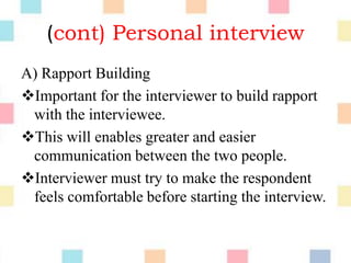(cont) Personal interview
A) Rapport Building
Important for the interviewer to build rapport
with the interviewee.
This will enables greater and easier
communication between the two people.
Interviewer must try to make the respondent
feels comfortable before starting the interview.
 