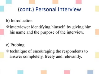 (cont.) Personal Interview
b) Introduction
interviewer identifying himself by giving him
his name and the purpose of the interview.
c) Probing
technique of encouraging the respondents to
answer completely, freely and relevantly.
 