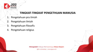 TINGKAT-TINGKAT PENGETHUAN MANUSIA
1. Pengetahuan pra ilmiah
2. Pengetahuan ilmiah
3. Pengetahuan filosofis
4. Pengetahuan religius
 