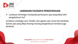 LANDASAN FILOSOFIS PENGETAHUAN
➢ Landasan Ontologis menjawab pertanyaan apa yang dikaji oleh
pengetahuan itu?
Landasan ontologis seni, filsafat, dan agama satu sama lain berbeda,
karena apa yang dikaji masing-masing pengetahuan tersebut juga
berbeda.
 