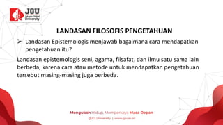 LANDASAN FILOSOFIS PENGETAHUAN
➢ Landasan Epistemologis menjawab bagaimana cara mendapatkan
pengetahuan itu?
Landasan epistemologis seni, agama, filsafat, dan ilmu satu sama lain
berbeda, karena cara atau metode untuk mendapatkan pengetahuan
tersebut masing-masing juga berbeda.
 
