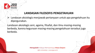 LANDASAN FILOSOFIS PENGETAHUAN
➢ Landasan aksiologis menjawab pertanyaan untuk apa pengetahuan itu
dipergunakan.
Landasan aksiologis seni, agama, filsafat, dan ilmu masing-masing
berbeda, karena kegunaan masing-masing pengetahuan tersebut juga
berbeda.
 