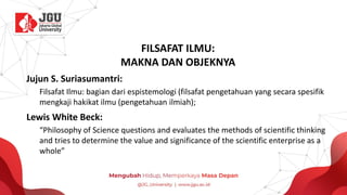FILSAFAT ILMU:
MAKNA DAN OBJEKNYA
Jujun S. Suriasumantri:
Filsafat Ilmu: bagian dari espistemologi (filsafat pengetahuan yang secara spesifik
mengkaji hakikat ilmu (pengetahuan ilmiah);
Lewis White Beck:
“Philosophy of Science questions and evaluates the methods of scientific thinking
and tries to determine the value and significance of the scientific enterprise as a
whole”
 