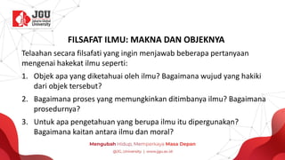 FILSAFAT ILMU: MAKNA DAN OBJEKNYA
Telaahan secara filsafati yang ingin menjawab beberapa pertanyaan
mengenai hakekat ilmu seperti:
1. Objek apa yang diketahuai oleh ilmu? Bagaimana wujud yang hakiki
dari objek tersebut?
2. Bagaimana proses yang memungkinkan ditimbanya ilmu? Bagaimana
prosedurnya?
3. Untuk apa pengetahuan yang berupa ilmu itu dipergunakan?
Bagaimana kaitan antara ilmu dan moral?
 