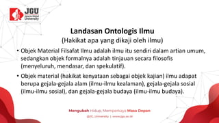 Landasan Ontologis Ilmu
(Hakikat apa yang dikaji oleh ilmu)
• Objek Material Filsafat Ilmu adalah ilmu itu sendiri dalam artian umum,
sedangkan objek formalnya adalah tinjauan secara filosofis
(menyeluruh, mendasar, dan spekulatif).
• Objek material (hakikat kenyataan sebagai objek kajian) ilmu adapat
berupa gejala-gejala alam (ilmu-ilmu kealaman), gejala-gejala sosial
(ilmu-ilmu sosial), dan gejala-gejala budaya (ilmu-ilmu budaya).
 