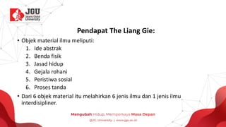 Pendapat The Liang Gie:
• Objek material ilmu meliputi:
1. Ide abstrak
2. Benda fisik
3. Jasad hidup
4. Gejala rohani
5. Peristiwa sosial
6. Proses tanda
• Dari 6 objek material itu melahirkan 6 jenis ilmu dan 1 jenis ilmu
interdisipliner.
 
