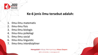 Ke-6 jenis ilmu tersebut adalah:
1. Ilmu-ilmu matematis
2. Ilmu-ilmu fisis
3. Ilmu-ilmu biologis
4. Ilmu-ilmu psikologi
5. Ilmu-ilmu sosial
6. Ilmu-ilmu linguistic
7. Ilmu-ilmu interdisipliner
 