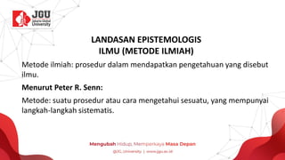 LANDASAN EPISTEMOLOGIS
ILMU (METODE ILMIAH)
Metode ilmiah: prosedur dalam mendapatkan pengetahuan yang disebut
ilmu.
Menurut Peter R. Senn:
Metode: suatu prosedur atau cara mengetahui sesuatu, yang mempunyai
langkah-langkah sistematis.
 