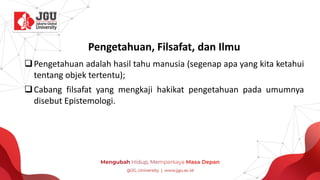 Pengetahuan, Filsafat, dan Ilmu
❑Pengetahuan adalah hasil tahu manusia (segenap apa yang kita ketahui
tentang objek tertentu);
❑Cabang filsafat yang mengkaji hakikat pengetahuan pada umumnya
disebut Epistemologi.
 