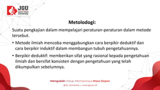 Metolodogi:
Suatu pengkajian dalam mempelajari peraturan-peraturan dalam metode
tersebut.
• Metode ilmiah mencoba menggabungkan cara berpikir deduktif dan
cara berpikir induktif dalam membangun tubuh pengetahuannya.
• Berpikir deduktif: memberikan sifat yang rasional kepada pengetahuan
ilmiah dan bersifat konsisten dengan pengetahuan yang telah
dikumpulkan sebelumnya.
 