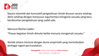 Secara sistemtik dan kumulatif pengetahuan ilmiah disusun secara setahap
demi setahap dengan menyusun argumentasi mengenai sesuatu yang baru
berdasarkan pengetahuan yang sudah ada.
Menurut Ritchie Calder:
“Proses kegiatan ilmiah dimulai ketika manusia mengamati sesuatu.”
Kontak antara manusia dengan dunia empirislah yang menimbulkan
berbagai ragam permasalahan.
 