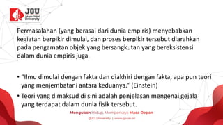 Permasalahan (yang berasal dari dunia empiris) menyebabkan
kegiatan berpikir dimulai, dan proses berpikir tersebut diarahkan
pada pengamatan objek yang bersangkutan yang bereksistensi
dalam dunia empiris juga.
• “Ilmu dimulai dengan fakta dan diakhiri dengan fakta, apa pun teori
yang menjembatani antara keduanya.” (Einstein)
• Teori yang dimaksud di sini adalah penjelasan mengenai gejala
yang terdapat dalam dunia fisik tersebut.
 