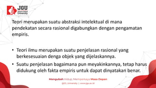 Teori merupakan suatu abstraksi intelektual di mana
pendekatan secara rasional digabungkan dengan pengamatan
empiris.
• Teori ilmu merupakan suatu penjelasan rasional yang
berkesesuaian denga objek yang dijelaskannya.
• Suatu penjelasan bagaimana pun meyakinkannya, tetap harus
didukung oleh fakta empiris untuk dapat dinyatakan benar.
 