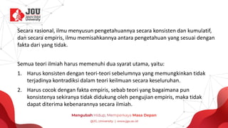 Secara rasional, ilmu menyusun pengetahuannya secara konsisten dan kumulatif,
dan secara empiris, ilmu memisahkannya antara pengetahuan yang sesuai dengan
fakta dari yang tidak.
Semua teori ilmiah harus memenuhi dua syarat utama, yaitu:
1. Harus konsisten dengan teori-teori sebelumnya yang memungkinkan tidak
terjadinya kontradiksi dalam teori keilmuan secara keseluruhan.
2. Harus cocok dengan fakta empiris, sebab teori yang bagaimana pun
konsistenya sekiranya tidak didukung oleh pengujian empiris, maka tidak
dapat diterima kebenarannya secara ilmiah.
 