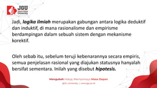 Jadi, logika ilmiah merupakan gabungan antara logika deduktif
dan induktif, di mana rasionalisme dan empirisme
berdampingan dalam sebuah sistem dengan mekanisme
korektif.
Oleh sebab itu, sebelum teruji kebenarannya secara empiris,
semua penjelasan rasional yang diajukan statusnya hanyalah
bersifat sementara. Inilah yang disebut hipotesis.
 