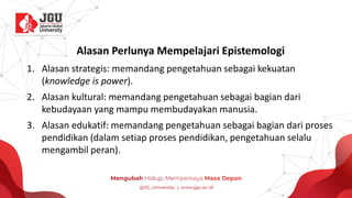 Alasan Perlunya Mempelajari Epistemologi
1. Alasan strategis: memandang pengetahuan sebagai kekuatan
(knowledge is power).
2. Alasan kultural: memandang pengetahuan sebagai bagian dari
kebudayaan yang mampu membudayakan manusia.
3. Alasan edukatif: memandang pengetahuan sebagai bagian dari proses
pendidikan (dalam setiap proses pendidikan, pengetahuan selalu
mengambil peran).
 