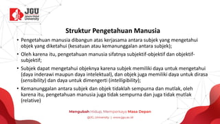 Struktur Pengetahuan Manusia
• Pengetahuan manusia dibangun atas kerjasama antara subjek yang mengetahui
objek yang diketahui (kesatuan atau kemanunggalan antara subjek);
• Oleh karena itu, pengetahuan manusia sifatnya subjektif-objektif dan objektif-
subjektif;
• Subjek dapat mengetahui objeknya karena subjek memiliki daya untuk mengetahui
(daya inderawi maupun daya intelektual), dan objek juga memiliki daya untuk dirasa
(sensibility) dan daya untuk dimengerti (intelligibility);
• Kemanunggalan antara subjek dan objek tidaklah sempurna dan mutlak, oleh
karena itu, pengetahuan manusia juga tidak sempurna dan juga tidak mutlak
(relative)
 