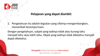 Pelajaran yang dapat diambil:
1. Pengetahuan itu adalah kegiatan yang sifatnya mengembangkan,
menambah kesempurnaan.
Dengan pengetahuan, subjek yang tadinya tidak atau kurang tahu
menjadi tahu atau lebih tahu. Objek yang tadinya tidak diketahui menjadi
dapat diketahui.
 