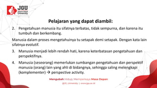 Pelajaran yang dapat diambil:
2. Pengetahuan manusia itu sifatnya terbatas, tidak sempurna, dan karena itu
tumbuh dan berkembang.
Manusia dalam proses mengetahuinya tu setapak demi setapak. Dengan kata lain
sifatnya evolutif.
3. Manusia menjadi lebih rendah hati, karena keterbatasan pengetahuan dan
perspektifnya.
4. Manusia (seseorang) memerlukan sumbangan pengetahuan dan perspektif
manusia (orang) lain yang ahli di bidangnya, sehingga saling melengkapi
(komplementer) → perspective activity.
 