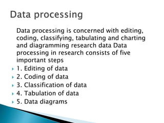 Data processing is concerned with editing,
coding, classifying, tabulating and charting
and diagramming research data Data
processing in research consists of five
important steps
 1. Editing of data
 2. Coding of data
 3. Classification of data
 4. Tabulation of data
 5. Data diagrams
 
