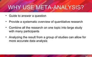 WHY USE META-ANALYSIS?
• Guide to answer a question
• Provide a systematic overview of quantitative research
• Combine all the research on one topic into large study
with many participants
• Analyzing the result from a group of studies can allow for
more accurate data analysis
 