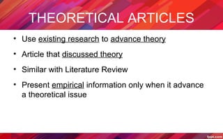 THEORETICAL ARTICLES
• Use existing research to advance theory
• Article that discussed theory
• Similar with Literature Review
• Present empirical information only when it advance
a theoretical issue
 