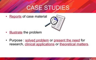 CASE STUDIES
• Reports of case material
• Illustrate the problem
• Purpose : solved problem or present the need for
research, clinical applications or theoretical matters.
 