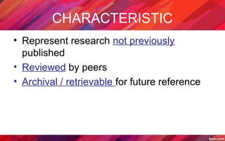 CHARACTERISTIC
• Represent research not previously
published
• Reviewed by peers
• Archival / retrievable for future reference
 