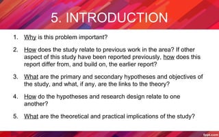 5. INTRODUCTION
1. Why is this problem important?
2. How does the study relate to previous work in the area? If other
aspect of this study have been reported previously, how does this
report differ from, and build on, the earlier report?
3. What are the primary and secondary hypotheses and objectives of
the study, and what, if any, are the links to the theory?
4. How do the hypotheses and research design relate to one
another?
5. What are the theoretical and practical implications of the study?
 