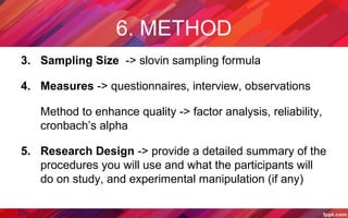 6. METHOD
3. Sampling Size -> slovin sampling formula
4. Measures -> questionnaires, interview, observations
Method to enhance quality -> factor analysis, reliability,
cronbach’s alpha
5. Research Design -> provide a detailed summary of the
procedures you will use and what the participants will
do on study, and experimental manipulation (if any)
 