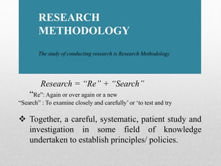 RESEARCH
METHODOLOGY
The study of conducting research is Research Methodology
Research = “Re” + “Search”
“Re”: Again or over again or a new
“Search” : To examine closely and carefully’ or ‘to test and try
 Together, a careful, systematic, patient study and
investigation in some field of knowledge
undertaken to establish principles/ policies.
 