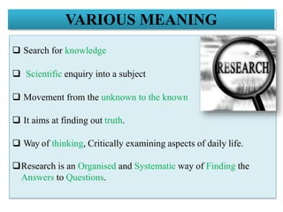 VARIOUS MEANING
 Search for knowledge
 Scientific enquiry into a subject
 Movement from the unknown to the known
 It aims at finding out truth.
 Way of thinking, Critically examining aspects of daily life.
Research is an Organised and Systematic way of Finding the
Answers to Questions.
 