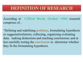 According to Clifford Woody (Kothari 1988) research
comprises of ,
“Defining and redefining problems, formulating hypothesis
or suggestedsolutions; collecting, organizing evaluating
data; making deductions and reaching conclusions; and at
last carefully testing the conclusions to determine whether
they fit the formulating hypothesis.”
and
 