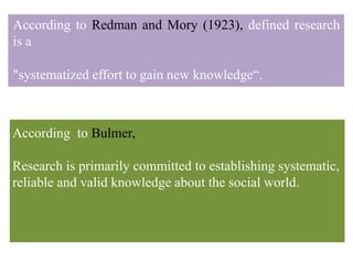 According to Redman and Mory (1923), defined research
is a
"systematized effort to gain new knowledge“.
According to Bulmer,
Research is primarily committed to establishing systematic,
reliable and valid knowledge about the social world.
 
