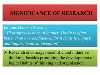 SIGNIFICANCE OF RESEARCH
famous Hudson Maxim,
“All progress is born of inquiry. Doubt is often
better than overconfidence, for it leads to inquiry,
and inquiry leads to invention”
 Research encourages scientific and inductive
thinking, besides promoting the development of
logical habits of thinking and organisation.
 