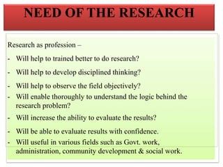 Research as profession –
- Will help to trained better to do research?
- Will help to develop disciplined thinking?
- Will help to observe the field objectively?
- Will enable thoroughly to understand the logic behind the
research problem?
- Will increase the ability to evaluate the results?
- Will be able to evaluate results with confidence.
- Will useful in various fields such as Govt. work,
administration, community development & social work.
NEED OF THE RESEARCH
 