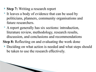  Step 7: Writing a research report
 It leaves a body of evidence that can be used by
politicians, planners, community organisations and
future researchers.
 A report generally has six sections: introduction,
literature review, methodology, research results,
discussion, and conclusions and recommendations
Step 8: Reflecting on and evaluating the work done
 Deciding on what action is needed and what steps should
be taken to use the research effectively.
 