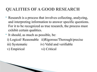  Research is a process that involves collecting, analyzing,
and interpreting information to answer specific questions.
For it to be recognized as true research, the process must
exhibit certain qualities.
 It should, as much as possible, be:
i) Logical/ Reasonable ii)Rigorous/Thorough/precise
iii) Systematic iv) Valid and verifiable
v) Empirical vi) Critical
QUALITIES OF A GOOD RESEARCH
 