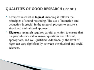  Effective research is logical, meaning it follows the
principles of sound reasoning. The use of induction and
deduction is crucial in the research process to ensure a
structured and rational approach.
 Rigorous research requires careful attention to ensure that
the procedures used to answer questions are relevant,
appropriate, and well-justified. Additionally, the level of
rigor can vary significantly between the physical and social
sciences.
QUALITIES OF GOOD RESEARCH ( cont.)
 
