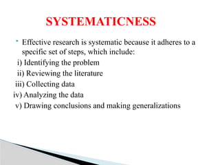  Effective research is systematic because it adheres to a
specific set of steps, which include:
i) Identifying the problem
ii) Reviewing the literature
iii) Collecting data
iv) Analyzing the data
v) Drawing conclusions and making generalizations
SYSTEMATICNESS
 