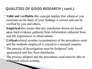  Valid and verifiable-this concept implies that whatever you
conclude on the basis of your findings is correct and can be
verified by you and others.
 Empirical-this means that any conclusion drawn are based
upon hard evidence gathered from information collected from
real life experiences or observations.
 Critical-critical scrutiny (examination) of the procedures used
and the methods employed is crucial to a research enquiry.
 The process of investigation must be foolproof /safe
/guaranteed and free from drawbacks.
 The process adopted and the procedures used must be able to
withstand critical scrutiny.
QUALITIES OF GOOD RESEARCH ( cont.)
 