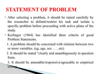  After selecting a problem, it should be stated carefully by
the researcher to delimit/restrict his task and isolate a
specific problem before proceeding with active plane of the
study.
 Kerlinger (1964) has identified three criteria of good
Problem Statements.
1. A problem should be concerned with relation between two
or more variables. (eg, age, sex . . . .etc)
2. It should be stated “clearly and unambiguously in question
form.
3. It should be amenable/responsive/agreeable to empirical
testing.
STATEMENT OF PROBLEM
 