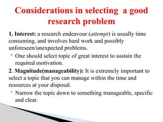 1. Interest: a research endeavour (attempt) is usually time
consuming, and involves hard work and possibly
unforeseen/unexpected problems.
 One should select topic of great interest to sustain the
required motivation.
2. Magnitude(manageability): It is extremely important to
select a topic that you can manage within the time and
resources at your disposal.
 Narrow the topic down to something manageable, specific
and clear.
Considerations in selecting a good
research problem
 