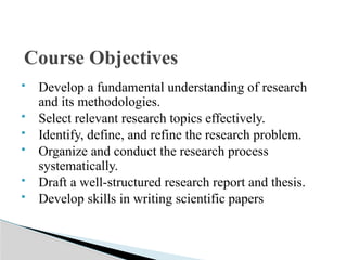  Develop a fundamental understanding of research
and its methodologies.
 Select relevant research topics effectively.
 Identify, define, and refine the research problem.
 Organize and conduct the research process
systematically.
 Draft a well-structured research report and thesis.
 Develop skills in writing scientific papers
Course Objectives
 