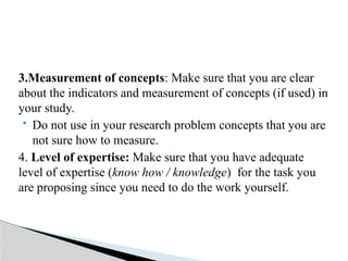 3.Measurement of concepts: Make sure that you are clear
about the indicators and measurement of concepts (if used) in
your study.
 Do not use in your research problem concepts that you are
not sure how to measure.
4. Level of expertise: Make sure that you have adequate
level of expertise (know how / knowledge) for the task you
are proposing since you need to do the work yourself.
 
